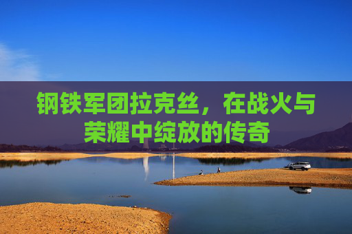 钢铁军团拉克丝,在战火与荣耀中绽放的传奇 钢铁军团拉克丝,在战火与荣耀中绽放的传奇