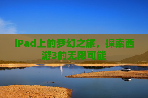 iPad上的梦幻之旅,探索西游3的无限可能 iPad上的梦幻之旅,探索西游3的无限可能