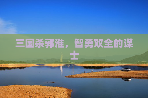 三国杀郭淮,智勇双全的谋士 三国杀郭淮,智勇双全的谋士