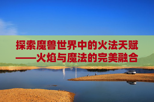 探索魔兽世界中的火法天赋——火焰与魔法的完美融合