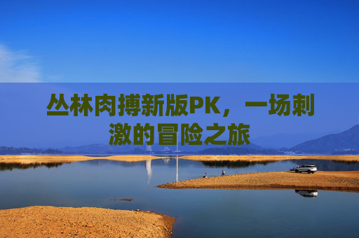 丛林肉搏新版PK,一场刺激的冒险之旅 丛林肉搏新版PK,一场刺激的冒险之旅