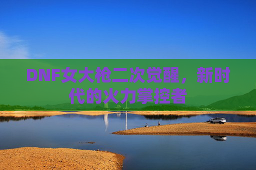 DNF女大枪二次觉醒，新时代的火力掌控者