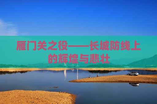 雁门关之役——长城防线上的辉煌与悲壮 雁门关之役——长城防线上的辉煌与悲壮