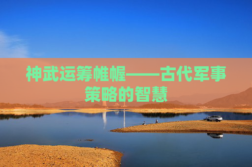 神武运筹帷幄——古代军事策略的智慧 神武运筹帷幄——古代军事策略的智慧