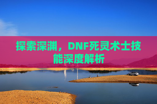 探索深渊,DNF死灵术士技能深度解析 探索深渊,DNF死灵术士技能深度解析