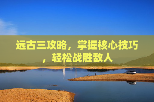 远古三攻略,掌握核心技巧,轻松战胜敌人 远古三攻略,掌握核心技巧,轻松战胜敌人