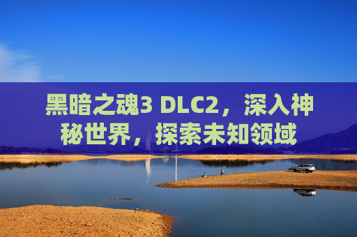 黑暗之魂3 DLC2，深入神秘世界，探索未知领域