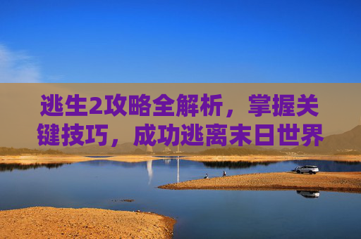 逃生2攻略全解析,掌握关键技巧,成功逃离末日世界 逃生2攻略全解析,掌握关键技巧,成功逃离末日世界