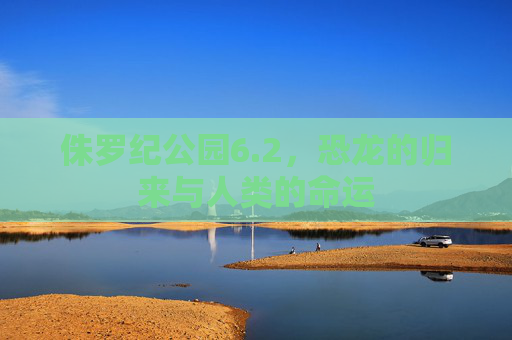 侏罗纪公园6.2,恐龙的归来与人类的命运 侏罗纪公园6.2,恐龙的归来与人类的命运