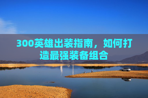 300英雄出装指南,如何打造最强装备组合 300英雄出装指南,如何打造最强装备组合