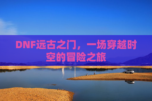 DNF远古之门,一场穿越时空的冒险之旅 DNF远古之门,一场穿越时空的冒险之旅