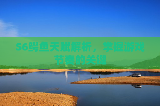 S6鳄鱼天赋解析，掌握游戏节奏的关键