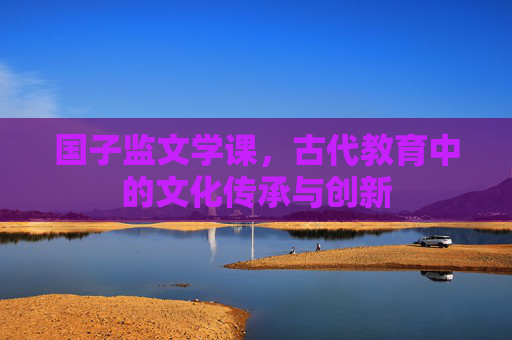 国子监文学课，古代教育中的文化传承与创新