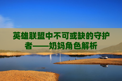 英雄联盟中不可或缺的守护者——奶妈角色解析 英雄联盟中不可或缺的守护者——奶妈角色解析