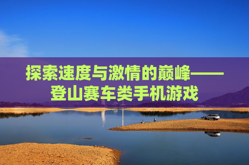 探索速度与激情的巅峰——登山赛车类手机游戏 探索速度与激情的巅峰——登山赛车类手机游戏