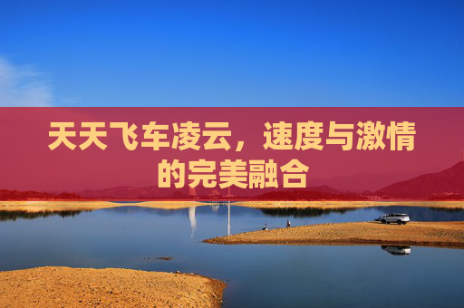 天天飞车凌云,速度与激情的完美融合 天天飞车凌云,速度与激情的完美融合