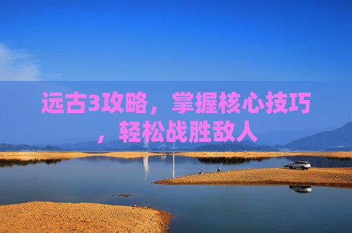 远古3攻略，掌握核心技巧，轻松战胜敌人