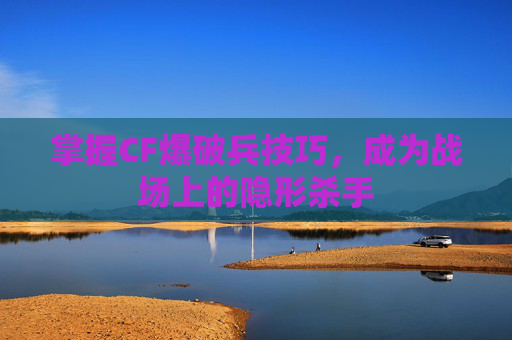 掌握CF爆破兵技巧，成为战场上的隐形杀手