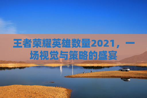 王者荣耀英雄数量2021，一场视觉与策略的盛宴