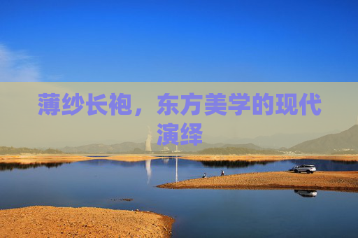 薄纱长袍,东方美学的现代演绎 薄纱长袍,东方美学的现代演绎