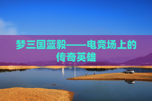 梦三国蓝毅——电竞场上的传奇英雄