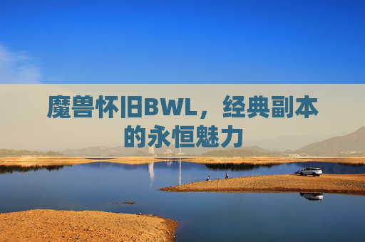 魔兽怀旧BWL,经典副本的永恒魅力 魔兽怀旧BWL,经典副本的永恒魅力