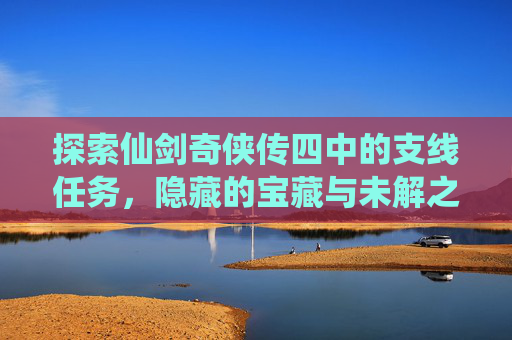 探索仙剑奇侠传四中的支线任务，隐藏的宝藏与未解之谜