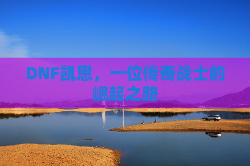 DNF凯恩,一位传奇战士的崛起之路 DNF凯恩,一位传奇战士的崛起之路