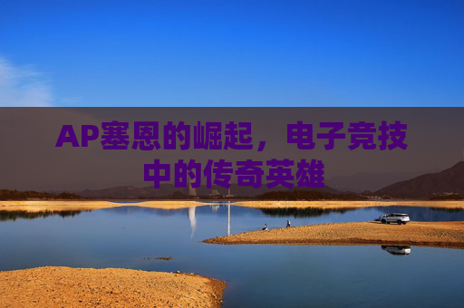AP塞恩的崛起,电子竞技中的传奇英雄 AP塞恩的崛起,电子竞技中的传奇英雄