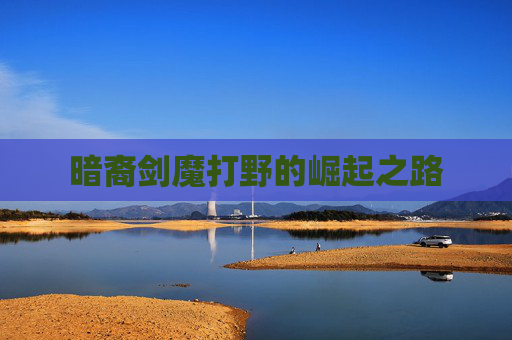 暗裔剑魔打野的崛起之路 暗裔剑魔打野的崛起之路