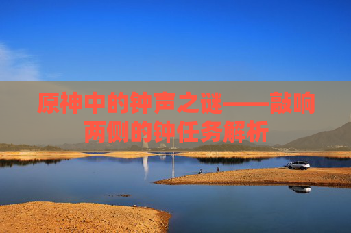 原神中的钟声之谜——敲响两侧的钟任务解析 原神中的钟声之谜——敲响两侧的钟任务解析