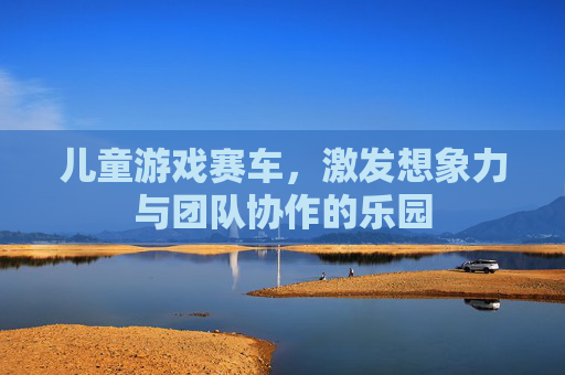 儿童游戏赛车，激发想象力与团队协作的乐园