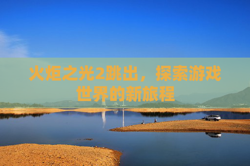火炬之光2跳出,探索游戏世界的新旅程 火炬之光2跳出,探索游戏世界的新旅程