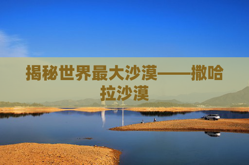 揭秘世界最大沙漠——撒哈拉沙漠 揭秘世界最大沙漠——撒哈拉沙漠