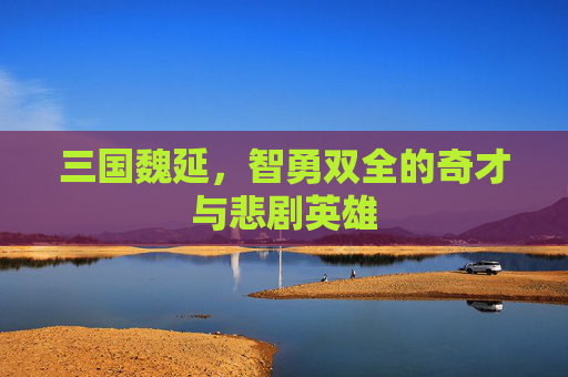 三国魏延，智勇双全的奇才与悲剧英雄