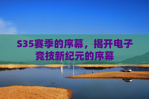 S35赛季的序幕,揭开电子竞技新纪元的序幕 S35赛季的序幕,揭开电子竞技新纪元的序幕