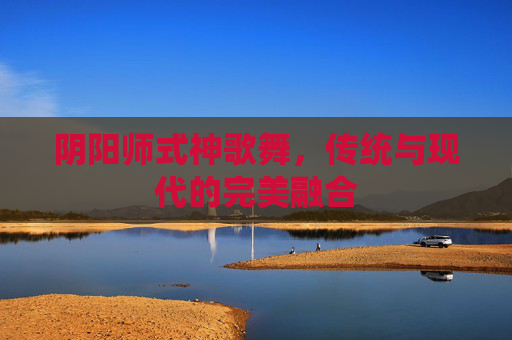 阴阳师式神歌舞,传统与现代的完美融合 阴阳师式神歌舞,传统与现代的完美融合