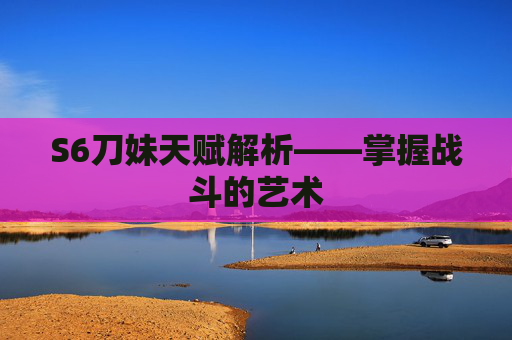 S6刀妹天赋解析——掌握战斗的艺术