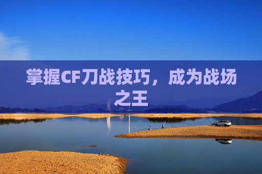 掌握CF刀战技巧，成为战场之王