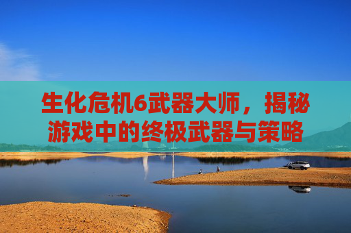 生化危机6武器大师,揭秘游戏中的终极武器与策略 生化危机6武器大师,揭秘游戏中的终极武器与策略