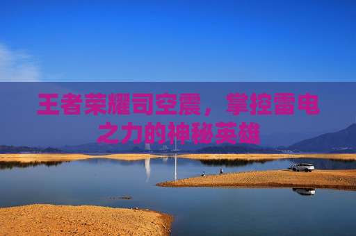 王者荣耀司空震,掌控雷电之力的神秘英雄 王者荣耀司空震,掌控雷电之力的神秘英雄