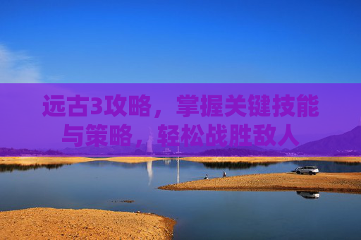 远古3攻略,掌握关键技能与策略,轻松战胜敌人 远古3攻略,掌握关键技能与策略,轻松战胜敌人